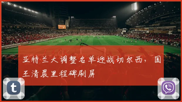 亚特兰大调整名单迎战切尔西，国王清晨里程碑刷屏 - 球速体育