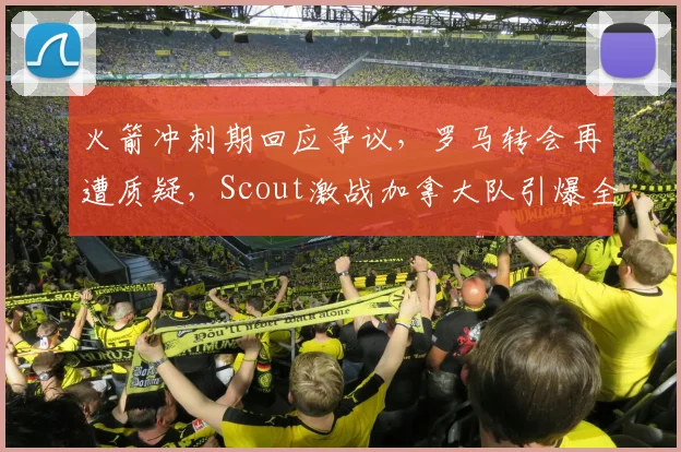 火箭冲刺期回应争议，罗马转会再遭质疑，Scout激战加拿大队引爆全场 - 球速体育