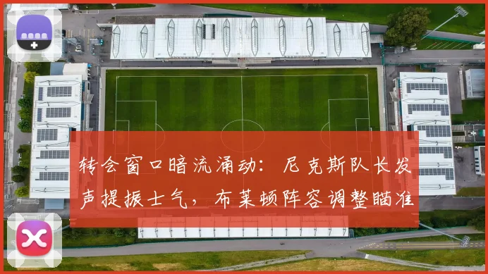 转会窗口暗流涌动:尼克斯队长发声提振士气,布莱顿阵容调整瞄准荷甲 - 球速体育