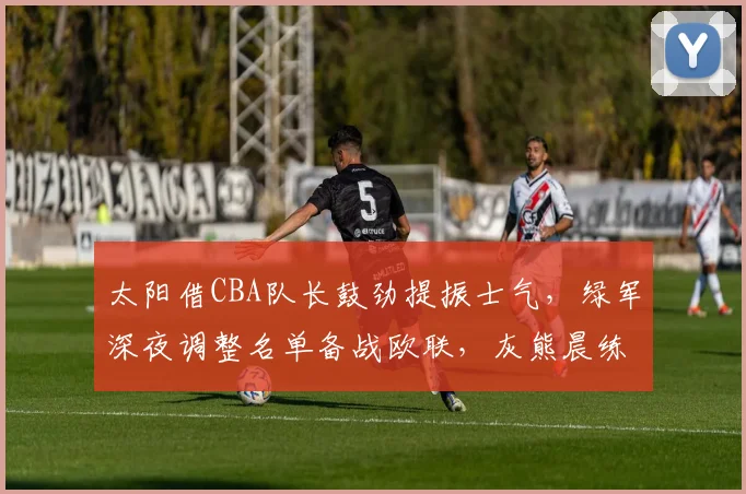 太阳借CBA队长鼓劲提振士气，绿军深夜调整名