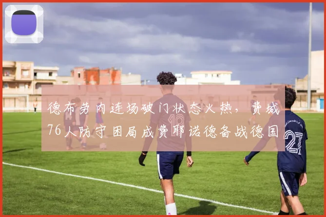 德布劳内连场破门状态火热,费城76人防守困局成费耶诺德备战德国杯关键 - 球速体育
