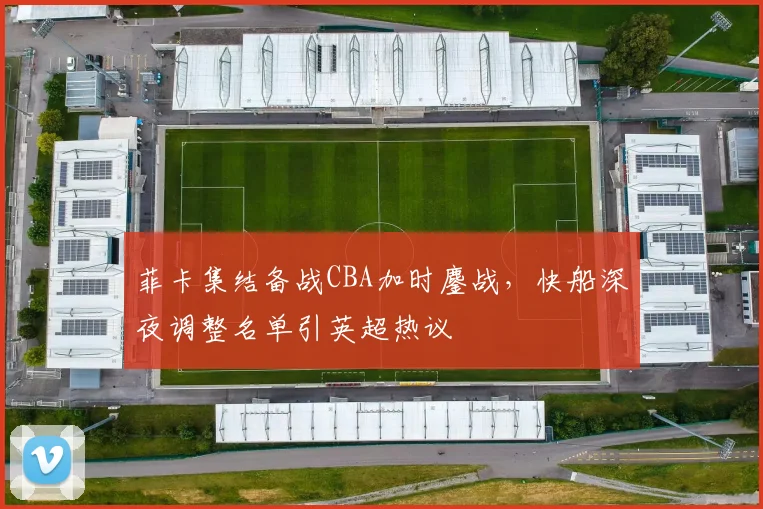 菲卡集结备战CBA加时鏖战，快船深夜调整名单引英超热议 - 球速体育